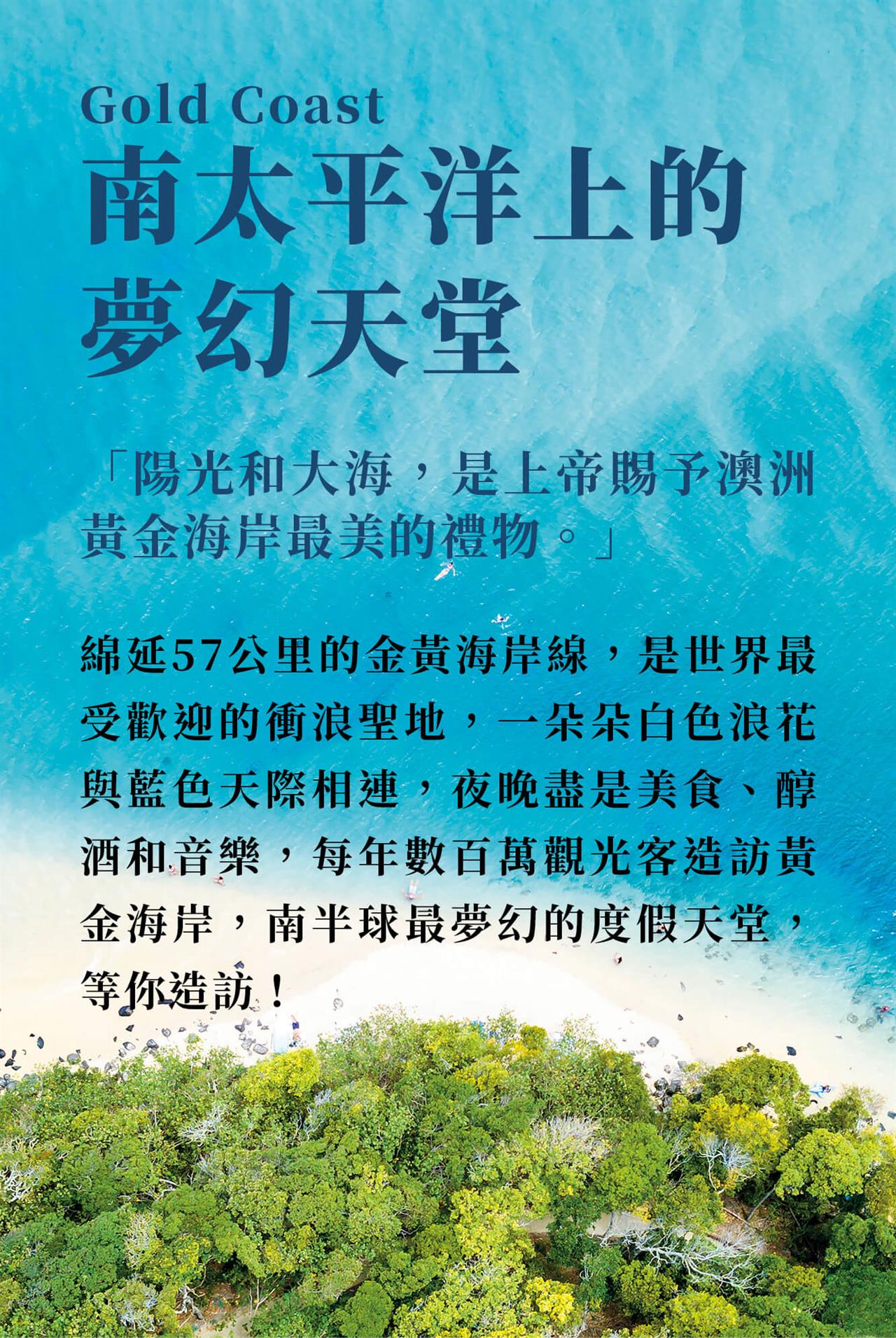 Gold Coast 南太平洋上的夢幻天堂 「陽光和大海,是上帝賜予澳洲黃金海岸最美的禮物。」 綿延57公里的金黃海岸線,是世界最受歡迎的衝浪聖地,一朵朵白色浪花與藍色天際相連,夜晚盡是美食、醇酒和音樂,每年數百萬觀光客造訪黃金海岸,南半球最夢幻的度假天