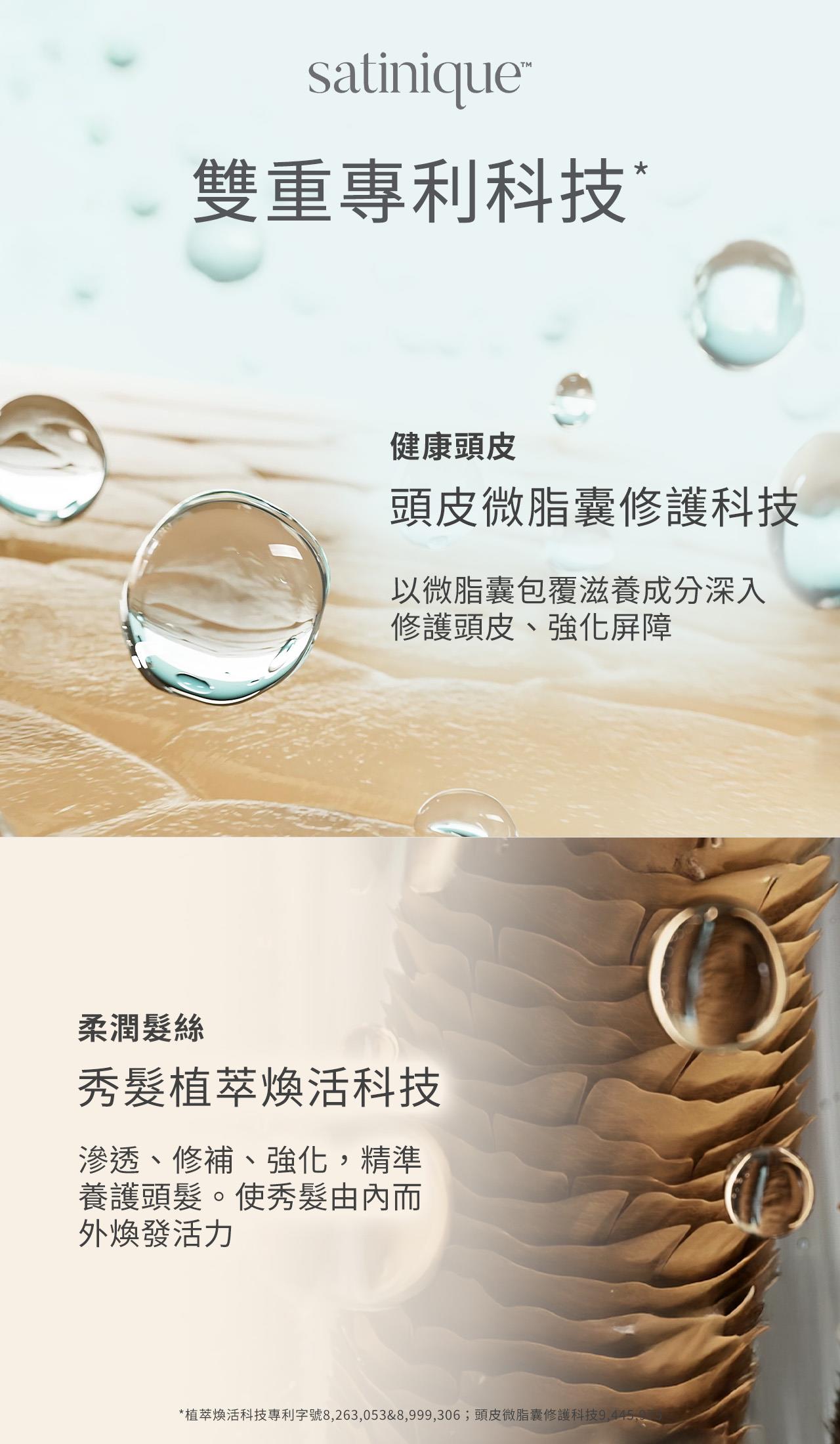 satinique的雙重專利科技包含頭皮微脂囊修護科技、秀髮植萃煥活科技，頭皮微脂囊修護科技，以微脂囊包覆滋養成分深入修護頭皮、強化屏障；秀髮植萃煥活科技，可滲透修補、強化、精準養護頭髮，使秀髮由內而外煥發活力