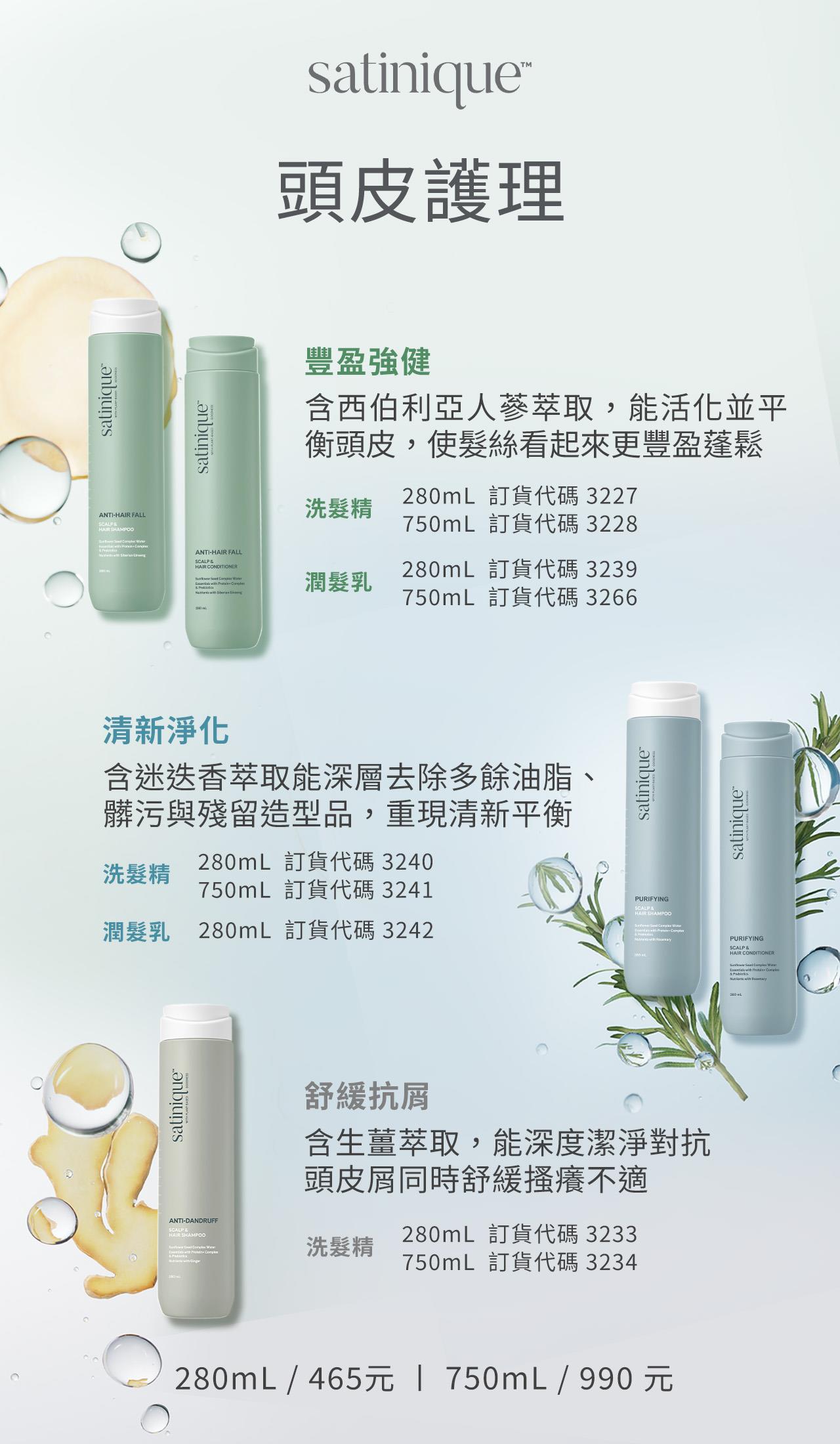 豐盈強健組，含西伯利亞人蔘萃取，能活化並平衡頭皮，使髮絲看起來更豐盈蓬鬆；清新淨化組，含迷迭香萃取能深層去除多餘油脂、髒污與殘留造型品，重現清新平衡；舒緩抗屑洗髮精，含生薑萃取，能深度潔淨對抗頭皮屑同時舒緩搔癢不適