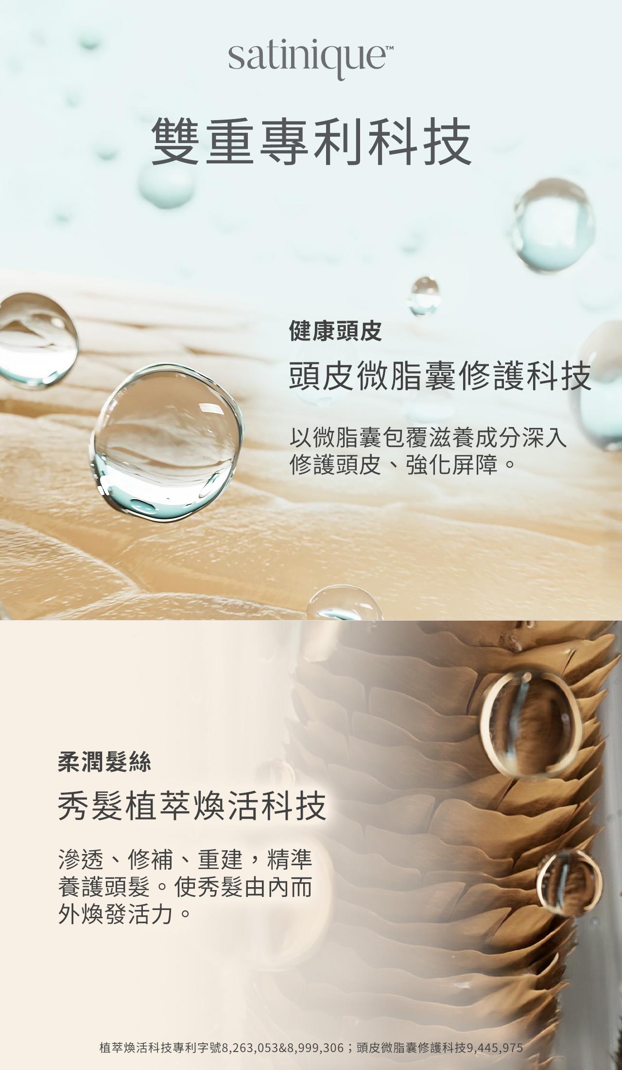 satinique的雙重專利科技包含頭皮微脂囊修護科技、秀髮植萃煥活科技，頭皮微脂囊修護科技，以微脂囊包覆滋養成分深入修護頭皮、強化屏障；秀髮植萃煥活科技，可滲透修補、強化、精準養護頭髮，使秀髮由內而外煥發活力