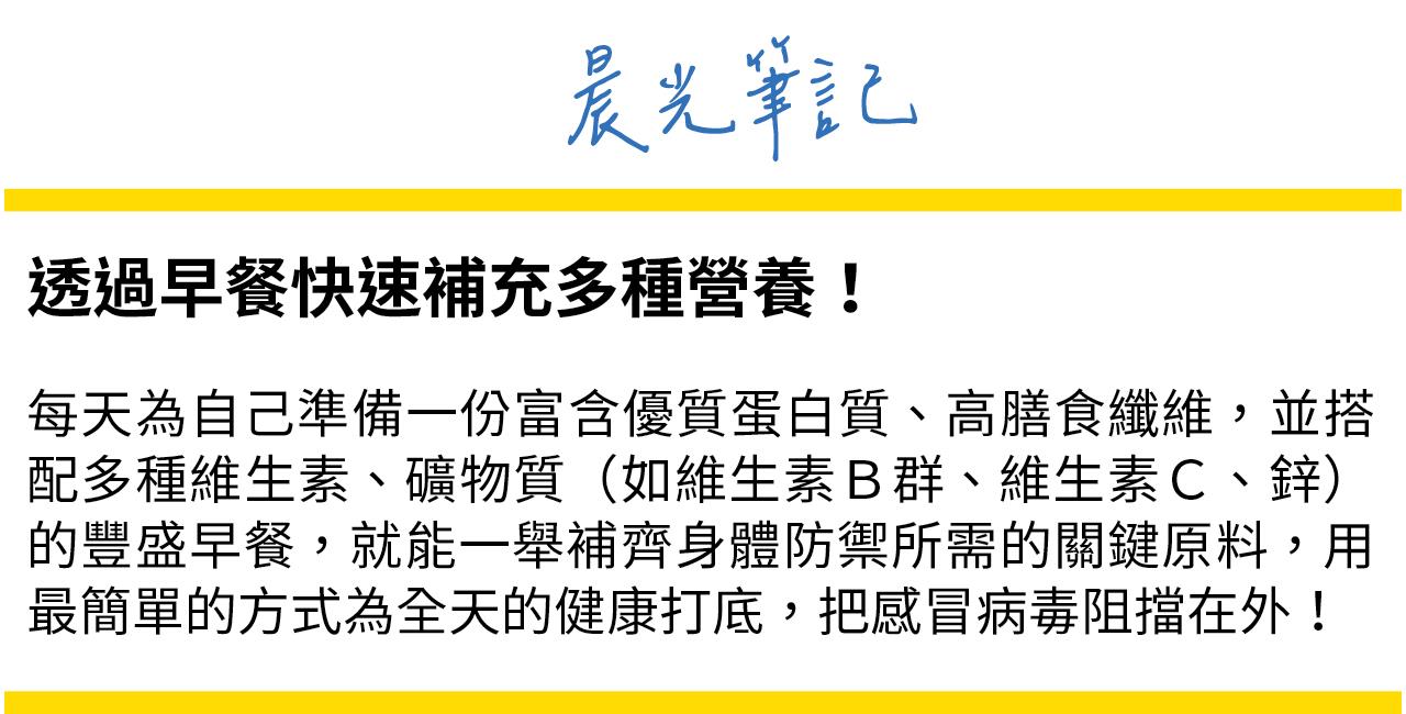 每天早餐為自己準備一份富含優質蛋白質、高纖，並搭配維生素、礦物質的豐盛早餐，能一舉補齊身體防禦所需的關鍵原料，為健康打底！