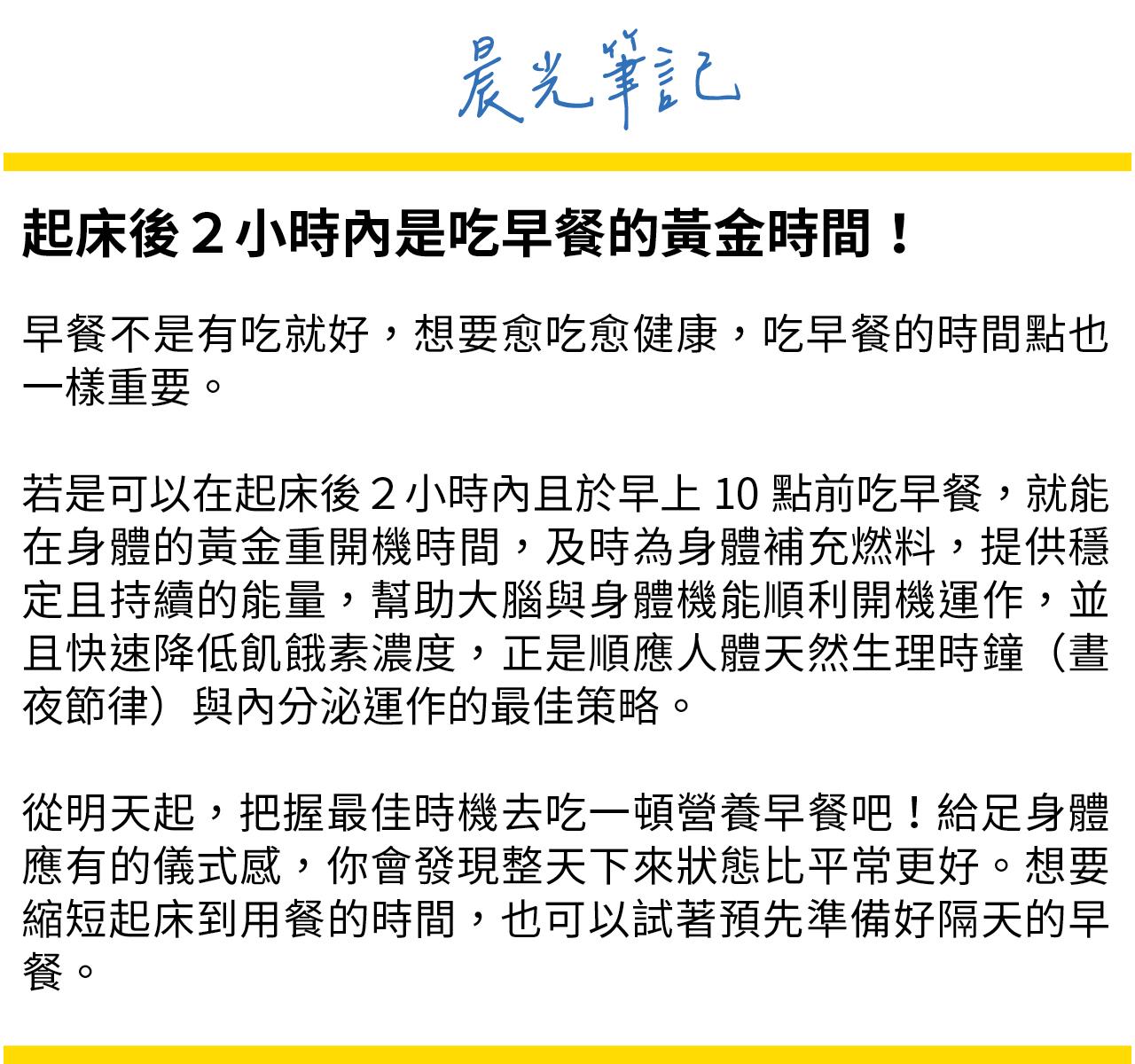 起床後2小時內是早餐的黃金時間，及時為身體補充燃料，提供穩定且持續的能量，幫助大腦與身體機能順利開機運作，降低飢餓素濃度，順應人體天然生理時鐘與內分泌運作的最佳策略。