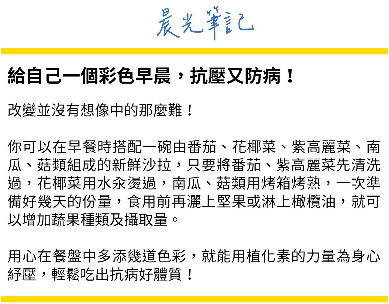 吃足彩虹蔬果沒有很難，早餐食準備一碗包含五顏六色的新鮮生菜沙拉，灑一把堅果，淋上適量的橄欖油，就可以增加蔬果及好油脂的攝取
