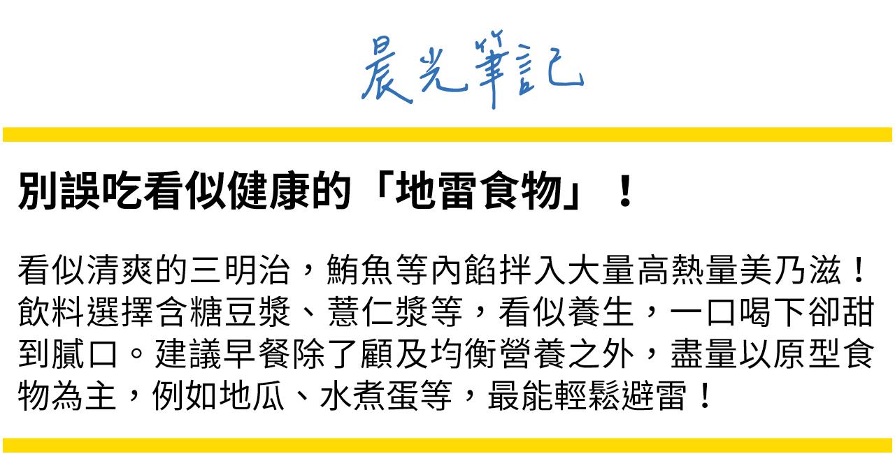 別誤吃看似健康的地雷食物！像是鮪魚三明治內餡有大量美乃滋，含糖豆漿、薏仁漿等，看似養生，過多糖分容易造成血糖震盪。建議以原型食物為主，如水煮蛋、地瓜等，輕鬆避雷！